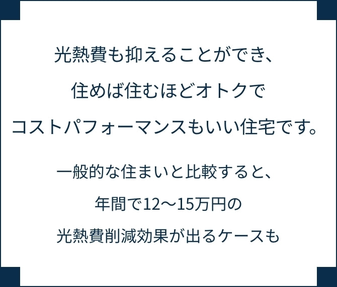光熱費も抑えることができ、住めば住むほどオトクでコストパフォーマンスもいい住宅です。一般的な住まいと比較すると、年間で12～15万円の光熱費削減効果が出るケースも。